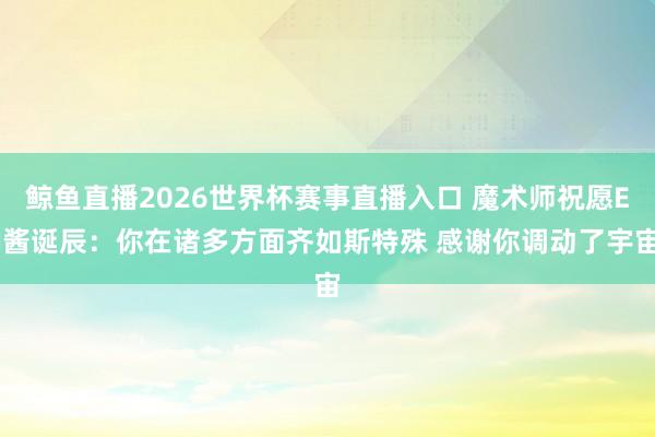 鲸鱼直播2026世界杯赛事直播入口 魔术师祝愿EJ酱诞辰：你在诸多方面齐如斯特殊 感谢你调动了宇宙