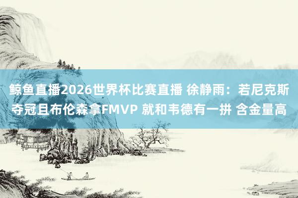 鲸鱼直播2026世界杯比赛直播 徐静雨：若尼克斯夺冠且布伦森拿FMVP 就和韦德有一拼 含金量高