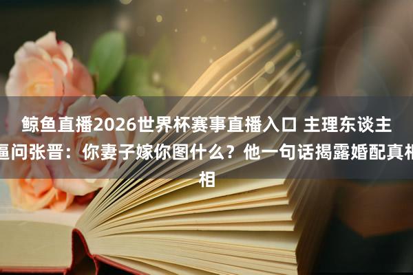 鲸鱼直播2026世界杯赛事直播入口 主理东谈主逼问张晋：你妻子嫁你图什么？他一句话揭露婚配真相