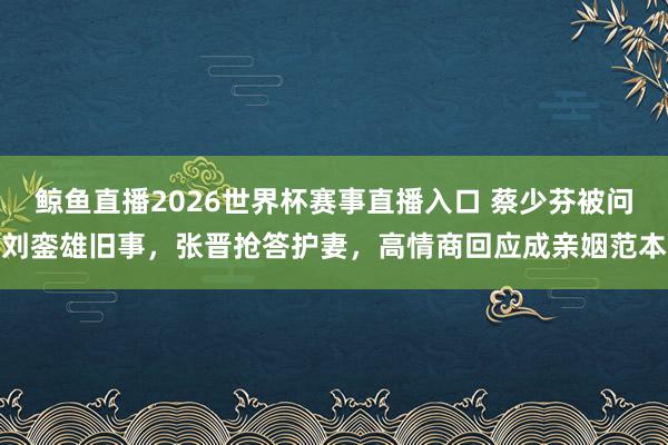 鲸鱼直播2026世界杯赛事直播入口 蔡少芬被问刘銮雄旧事，张晋抢答护妻，高情商回应成亲姻范本