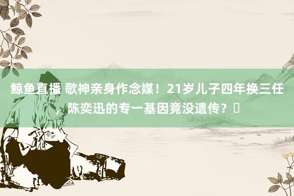 鲸鱼直播 歌神亲身作念媒！21岁儿子四年换三任，陈奕迅的专一基因竟没遗传？​