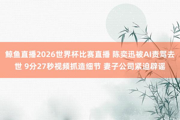 鲸鱼直播2026世界杯比赛直播 陈奕迅被AI责骂去世 9分27秒视频抓造细节 妻子公司紧迫辟谣
