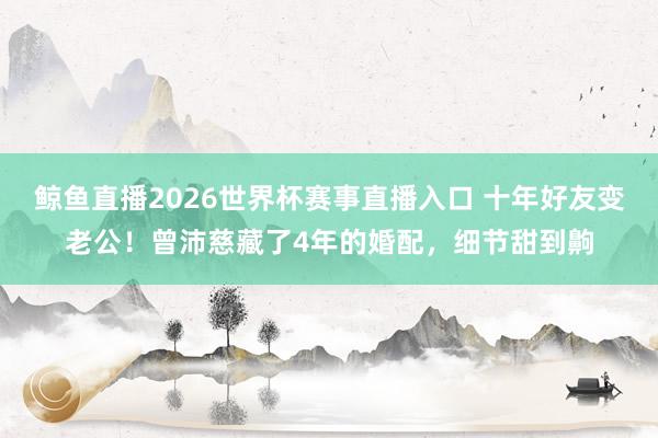鲸鱼直播2026世界杯赛事直播入口 十年好友变老公！曾沛慈藏了4年的婚配，细节甜到齁
