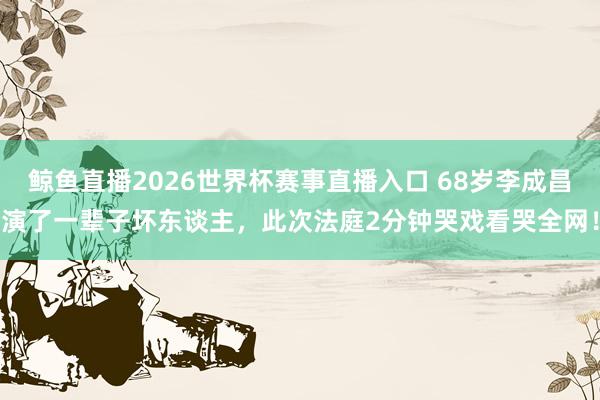 鲸鱼直播2026世界杯赛事直播入口 68岁李成昌演了一辈子坏东谈主，此次法庭2分钟哭戏看哭全网！