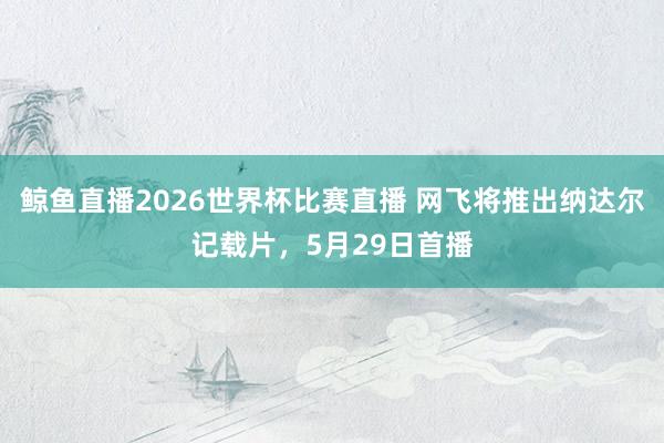 鲸鱼直播2026世界杯比赛直播 网飞将推出纳达尔记载片，5月29日首播