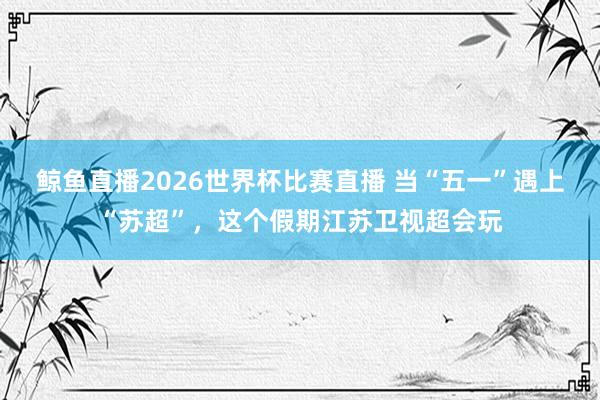 鲸鱼直播2026世界杯比赛直播 当“五一”遇上“苏超”，这个假期江苏卫视超会玩