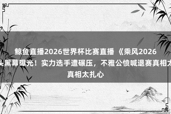 鲸鱼直播2026世界杯比赛直播 《乘风2026》镜头黑幕曝光！实力选手遭碾压，不雅公愤喊退赛真相太扎心