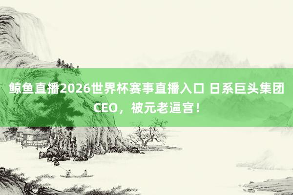 鲸鱼直播2026世界杯赛事直播入口 日系巨头集团CEO，被元老逼宫！