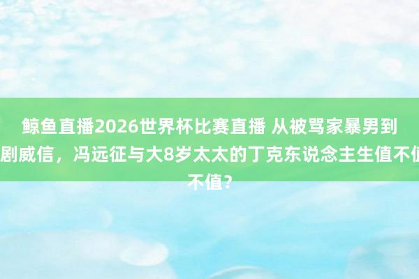 鲸鱼直播2026世界杯比赛直播 从被骂家暴男到话剧威信，冯远征与大8岁太太的丁克东说念主生值不值？