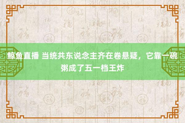 鲸鱼直播 当统共东说念主齐在卷悬疑，它靠一碗粥成了五一档王炸