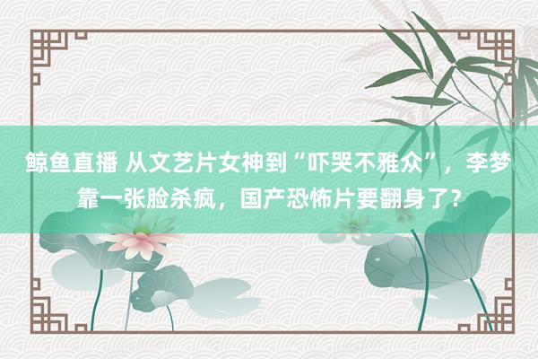 鲸鱼直播 从文艺片女神到“吓哭不雅众”，李梦靠一张脸杀疯，国产恐怖片要翻身了？