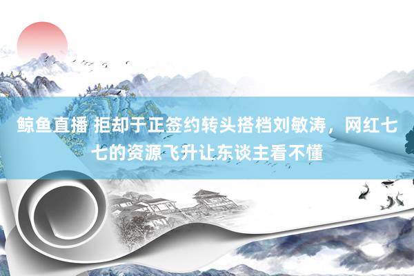 鲸鱼直播 拒却于正签约转头搭档刘敏涛，网红七七的资源飞升让东谈主看不懂