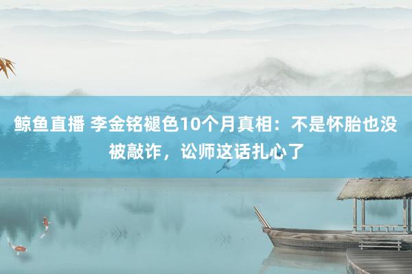 鲸鱼直播 李金铭褪色10个月真相：不是怀胎也没被敲诈，讼师这话扎心了