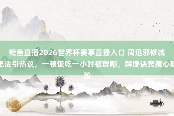 鲸鱼直播2026世界杯赛事直播入口 周迅邪修减肥法引热议，一顿饭吃一小时被群嘲，解馋诀窍藏心酸