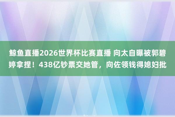 鲸鱼直播2026世界杯比赛直播 向太自曝被郭碧婷拿捏！438亿钞票交她管，向佐领钱得媳妇批