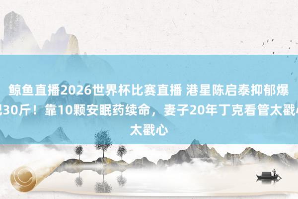 鲸鱼直播2026世界杯比赛直播 港星陈启泰抑郁爆肥30斤！靠10颗安眠药续命，妻子20年丁克看管太戳心