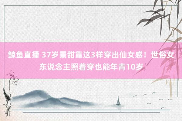 鲸鱼直播 37岁景甜靠这3样穿出仙女感！世俗女东说念主照着穿也能年青10岁