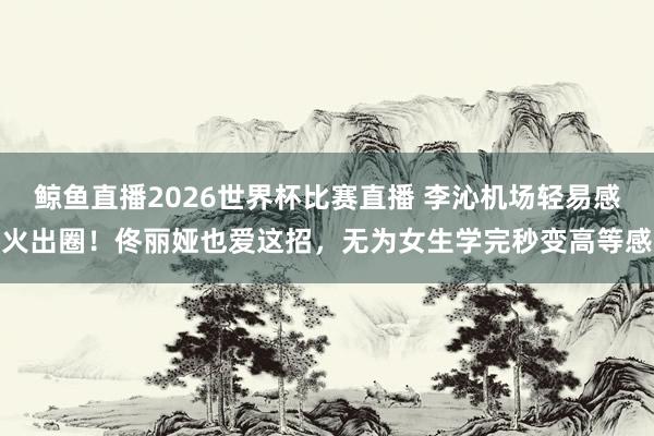 鲸鱼直播2026世界杯比赛直播 李沁机场轻易感火出圈！佟丽娅也爱这招，无为女生学完秒变高等感