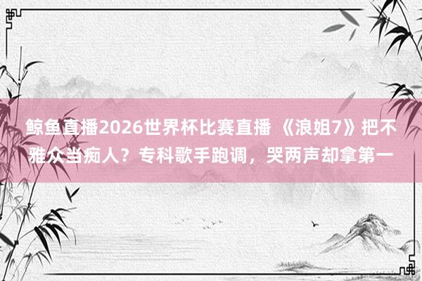 鲸鱼直播2026世界杯比赛直播 《浪姐7》把不雅众当痴人？专科歌手跑调，哭两声却拿第一