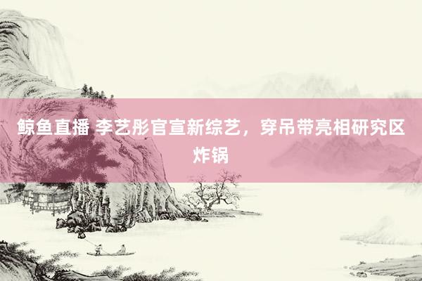 鲸鱼直播 李艺彤官宣新综艺，穿吊带亮相研究区炸锅