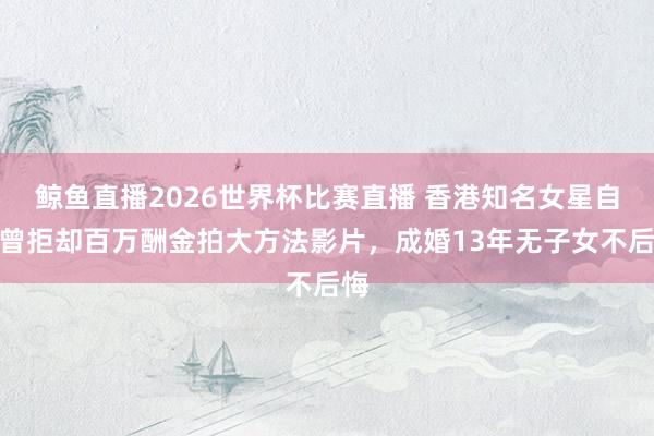 鲸鱼直播2026世界杯比赛直播 香港知名女星自曝曾拒却百万酬金拍大方法影片，成婚13年无子女不后悔