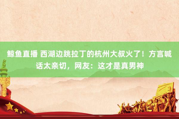鲸鱼直播 西湖边跳拉丁的杭州大叔火了！方言喊话太亲切，网友：这才是真男神