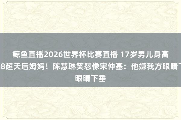 鲸鱼直播2026世界杯比赛直播 17岁男儿身高1米8超天后姆妈!陈慧琳笑怼像宋仲基:他嫌我方眼睛下垂
