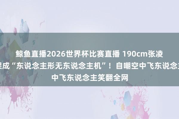 鲸鱼直播2026世界杯比赛直播 190cm张凌赫被保镖架成“东说念主形无东说念主机”!自嘲空中飞东说念主笑翻全网