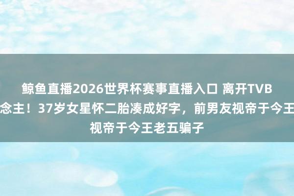 鲸鱼直播2026世界杯赛事直播入口 离开TVB嫁对东说念主！37岁女星怀二胎凑成好字，前男友视帝于今王老五骗子