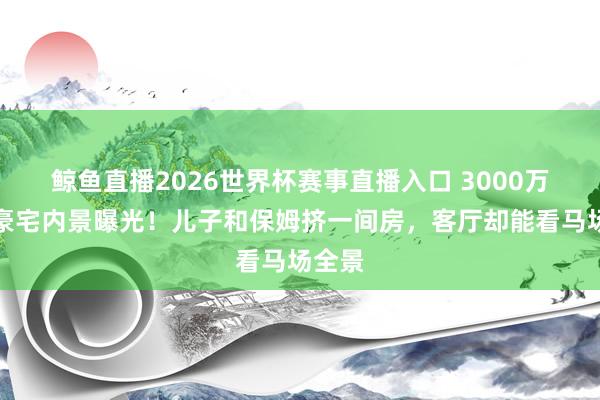 鲸鱼直播2026世界杯赛事直播入口 3000万香港豪宅内景曝光!儿子和保姆挤一间房,客厅却能看马场全景