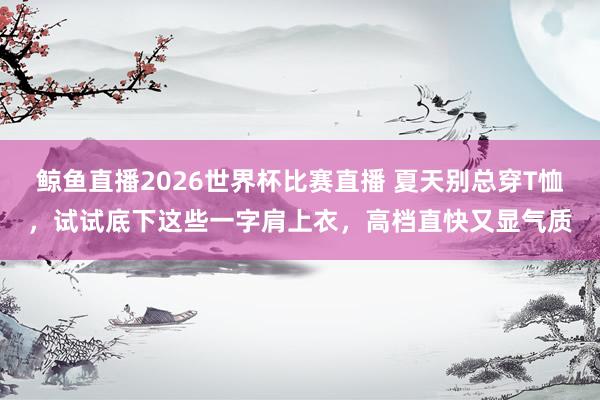 鲸鱼直播2026世界杯比赛直播 夏天别总穿T恤,试试底下这些一字肩上衣,高档直快又显气质