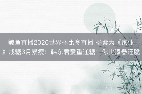 鲸鱼直播2026世界杯比赛直播 杨紫为《家业》戒糖3月暴瘦！韩东君爱重递糖：你比漆器还脆