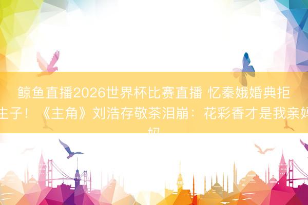 鲸鱼直播2026世界杯比赛直播 忆秦娥婚典拒生子!《主角》刘浩存敬茶泪崩:花彩香才是我亲妈