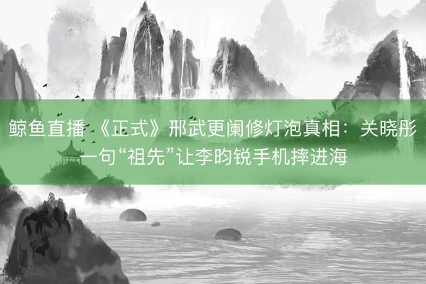 鲸鱼直播 《正式》邢武更阑修灯泡真相：关晓彤一句“祖先”让李昀锐手机摔进海