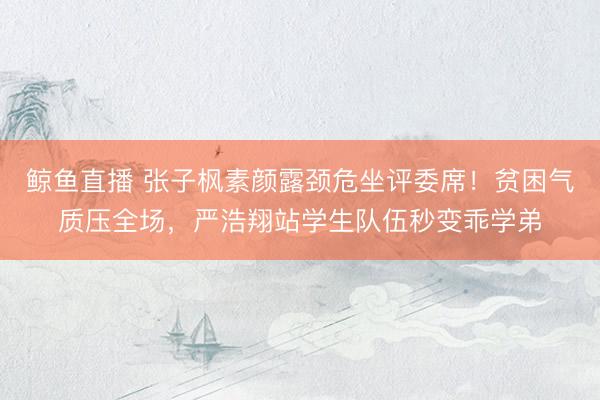 鲸鱼直播 张子枫素颜露颈危坐评委席！贫困气质压全场，严浩翔站学生队伍秒变乖学弟