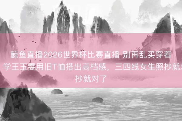 鲸鱼直播2026世界杯比赛直播 别再乱买穿着了！学王玉雯用旧T恤搭出高档感，三四线女生照抄就对了