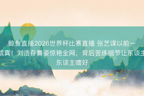 鲸鱼直播2026世界杯比赛直播 张艺谋以前一句话成真！刘浩存舞姿惊艳全网，背后苦练细节让东谈主嗜好