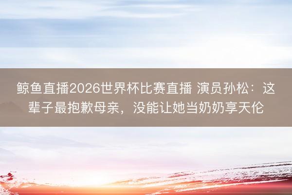 鲸鱼直播2026世界杯比赛直播 演员孙松：这辈子最抱歉母亲，没能让她当奶奶享天伦