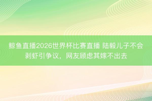 鲸鱼直播2026世界杯比赛直播 陆毅儿子不会剥虾引争议，网友顾虑其嫁不出去