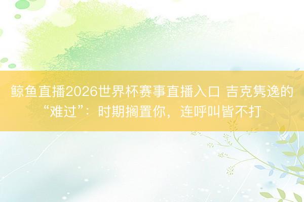 鲸鱼直播2026世界杯赛事直播入口 吉克隽逸的“难过”：时期搁置你，连呼叫皆不打