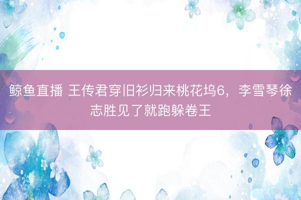 鲸鱼直播 王传君穿旧衫归来桃花坞6，李雪琴徐志胜见了就跑躲卷王