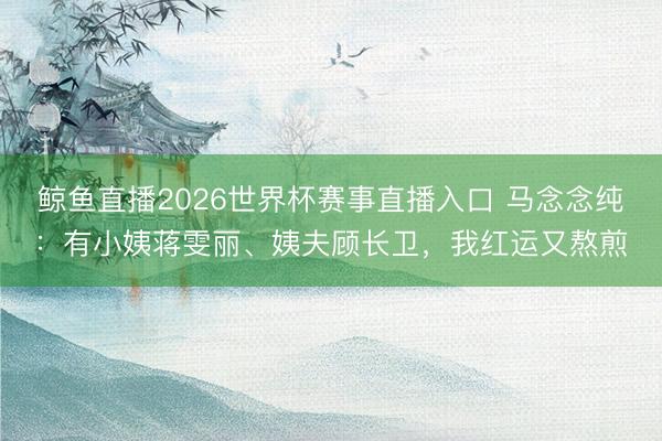 鲸鱼直播2026世界杯赛事直播入口 马念念纯：有小姨蒋雯丽、姨夫顾长卫，我红运又熬煎