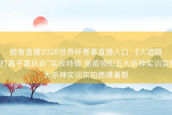 鲸鱼直播2026世界杯赛事直播入口 《火遮眼》发布“真打真干真玩命”实战特辑 谢苗领衔五大杀神实训实拍燃爆暑期