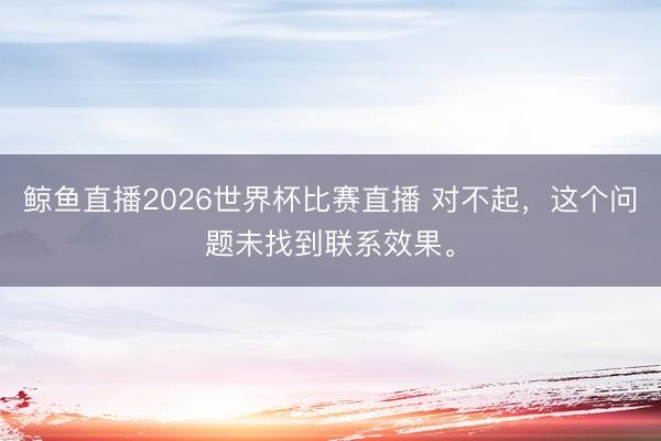 鲸鱼直播2026世界杯比赛直播 对不起，这个问题未找到联系效果。