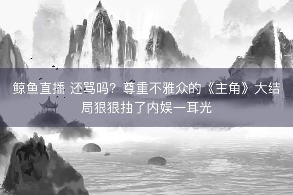 鲸鱼直播 还骂吗？尊重不雅众的《主角》大结局狠狠抽了内娱一耳光