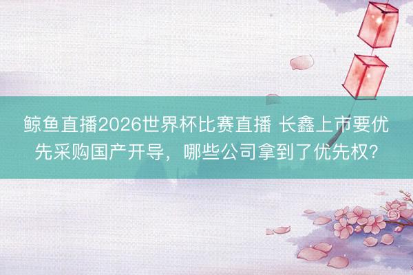 鲸鱼直播2026世界杯比赛直播 长鑫上市要优先采购国产开导,哪些公司拿到了优先权?