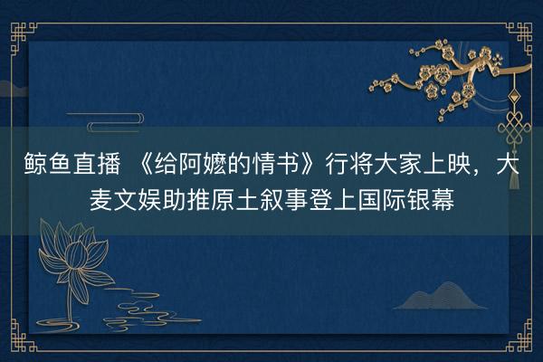 鲸鱼直播 《给阿嬷的情书》行将大家上映，大麦文娱助推原土叙事登上国际银幕