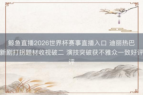 鲸鱼直播2026世界杯赛事直播入口 迪丽热巴新剧打拐题材收视破二 演技突破获不雅众一致好评