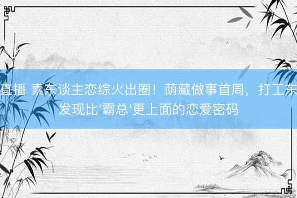 鲸鱼直播 素东谈主恋综火出圈！荫藏做事首周，打工东谈主发现比'霸总'更上面的恋爱密码