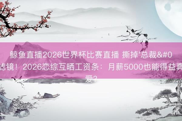 鲸鱼直播2026世界杯比赛直播 撕掉'总裁'滤镜！2026恋综互晒工资条：月薪5000也能得益真爱？